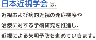 日本近視学会 は、近視および病的近視の発症機序や治療に対する学術研究を推進し、近視による失明予防を進めていきます。